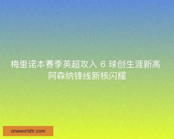 梅里诺本赛季英超攻入 6 球创生涯新高 阿森纳锋线新核闪耀