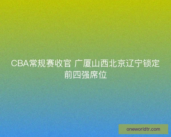 CBA常规赛收官 广厦山西北京辽宁锁定前四强席位
