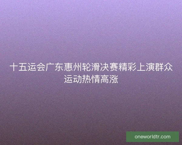 十五运会广东惠州轮滑决赛精彩上演群众运动热情高涨