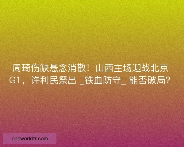 周琦伤缺悬念消散！山西主场迎战北京 G1，许利民祭出 _铁血防守_ 能否破局？