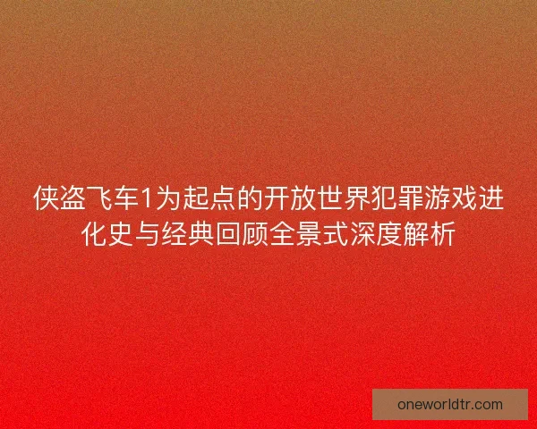 侠盗飞车1为起点的开放世界犯罪游戏进化史与经典回顾全景式深度解析
