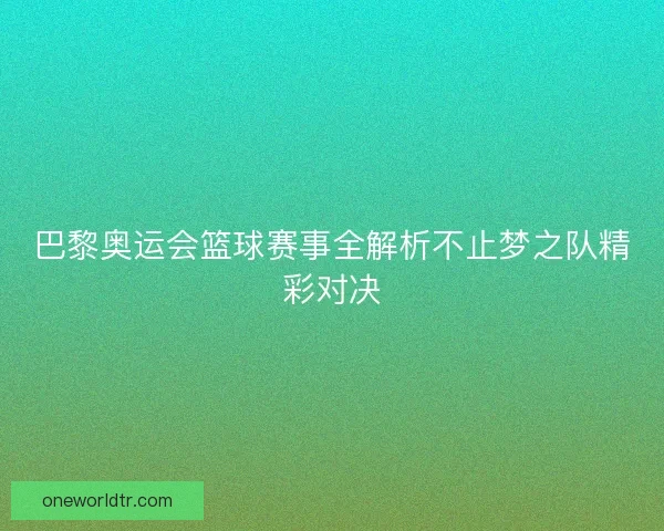 巴黎奥运会篮球赛事全解析不止梦之队精彩对决