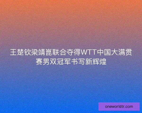 王楚钦梁靖崑联合夺得WTT中国大满贯赛男双冠军书写新辉煌