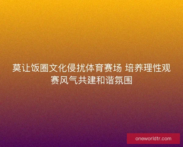 莫让饭圈文化侵扰体育赛场 培养理性观赛风气共建和谐氛围