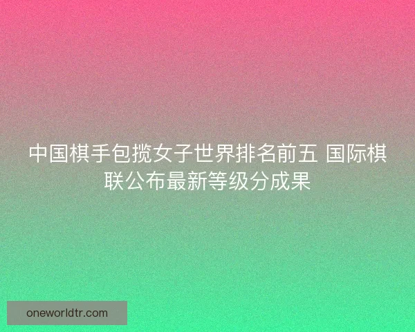 中国棋手包揽女子世界排名前五 国际棋联公布最新等级分成果